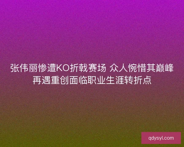 张伟丽惨遭KO折戟赛场 众人惋惜其巅峰再遇重创面临职业生涯转折点