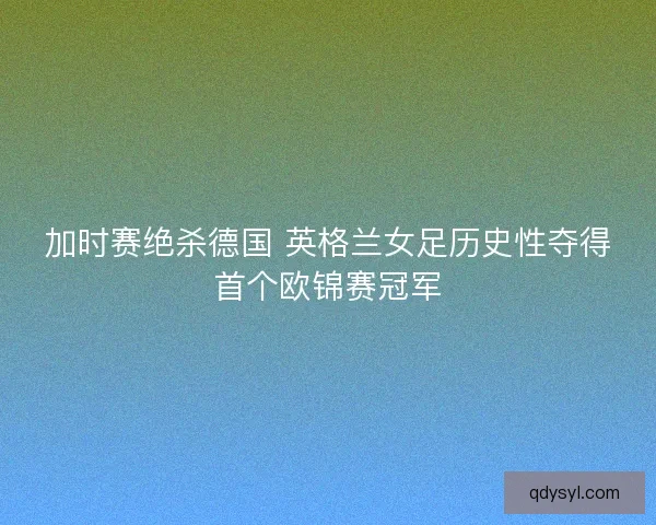 加时赛绝杀德国 英格兰女足历史性夺得首个欧锦赛冠军